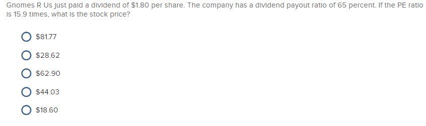 Gnomes R Us just paid a dividend of $1.80 per share. The company has a dividend payout ratio of 65 percent. If the PE ratio
Is 15.9 times, what is the stock price?
$81.77
$28.62
$62.90
$44.03
O $18.60