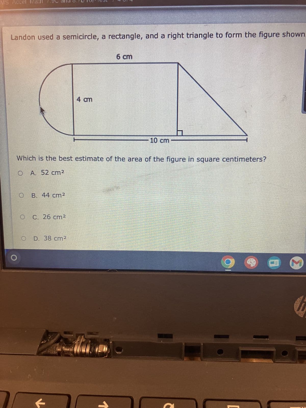 MS Accel Man 7.90
Landon used a semicircle, a rectangle, and a right triangle to form the figure shown.
6 cm
4 am
10 cm
Which is the best estimate of the area of the figure in square centimeters?
O A. 52 cm²
O B. 44 cm²
O C. 26 cm²
OD. 38 cm²
M