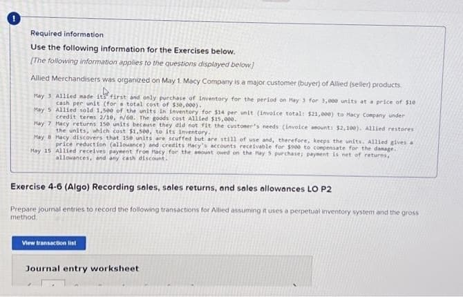 Required information
Use the following information for the Exercises below.
[The following information applies to the questions displayed below]
Allied Merchandisers was organized on May 1. Macy Company is a major customer (buyer) of Allied (seller) products
May 3 Allied made its first and only purchase of Inventory for the period on May 3 for 3,000 units at a price of $10
cash per unit (for a total cost of $30,000).
May 5
Allied sold 1,500 of the units in inventory for $14 per unit (invoice total: $21,000) to Macy Company under
credit teres 2/10, n/60. The goods cost Allied $15,000.
May 7
Hacy returns 150 units because they did not fit the customer's needs (Invoice amount: $2,100). Allied restores
the units, which cost $1,500, to its inventory.
May 8
May 15
Macy discovers that 150 units are scuffed but are still of use and, therefore, keeps the units. Allied gives a
price reduction (allowance) and credits Macy's accounts receivable for $900 to compensate for the damage.
Allied receives payment from Hacy for the amount owed on the May 5 purchase; payment is net of returns,
allowances, and any cash discount.
Exercise 4-6 (Algo) Recording sales, sales returns, and sales allowances LO P2
Prepare journal entries to record the following transactions for Allied assuming it uses a perpetual inventory system and the gross
method.
View transaction list
Journal entry worksheet