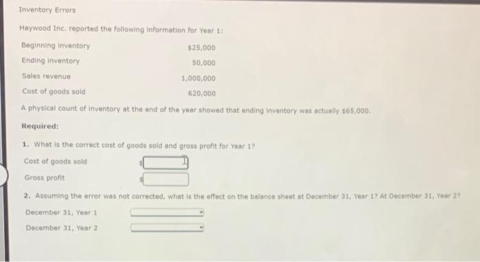 Inventory Errors
Haywood Inc. reported the following information for Year 1:
Beginning inventory
Ending inventory
Sales revenue
Cost of goods sold
A physical count of inventory at the end of the year showed that ending inventory was actually $65,000.
Required:
$25,000
50,000
1,000,000
620,000
1. What is the correct cost of goods sold and gross profit for Year 1?
Cost of goods sold
Gross profit
2. Assuming the error was not corrected, what is the effect on the balance sheet at December 31, Year 1? At December 31, Year 2?
December 31, Year 1
December 31, Year 2