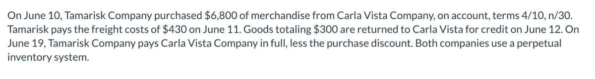 On June 10, Tamarisk Company purchased $6,800 of merchandise from Carla Vista Company, on account, terms 4/10, n/30.
Tamarisk pays the freight costs of $430 on June 11. Goods totaling $300 are returned to Carla Vista for credit on June 12. On
June 19, Tamarisk Company pays Carla Vista Company in full, less the purchase discount. Both companies use a perpetual
inventory system.