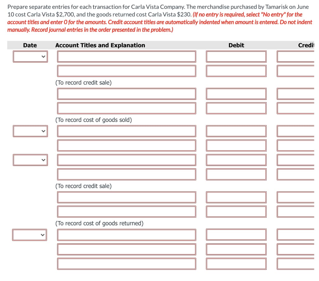 Prepare separate entries for each transaction for Carla Vista Company. The merchandise purchased by Tamarisk on June
10 cost Carla Vista $2,700, and the goods returned cost Carla Vista $230. (If no entry is required, select "No entry" for the
account titles and enter O for the amounts. Credit account titles are automatically indented when amount is entered. Do not indent
manually. Record journal entries in the order presented in the problem.)
Account Titles and Explanation
Date
V
(To record credit sale)
(To record cost of goods sold)
(To record credit sale)
(To record cost of goods returned)
Debit
Credit