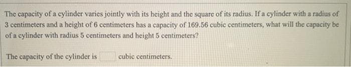 The capacity of a cylinder varies jointly with its height and the square of its radius. If a cylinder with a radius of
3 centimeters and a height of 6 centimeters has a capacity of 169.56 cubic centimeters, what will the capacity be
of a cylinder with radius 5 centimeters and height 5 centimeters?
The capacity of the cylinder is
cubic centimeters.
