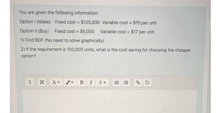 You are given the following information:
Option I (Make) Fixed cost = $125,000 Variable cost = $15 per unit
%3D
%3D
Option II (Buy) Fixed cost = $5,000 Variable cost = $17 per unit.
%3D
%3D
1) Find BEP. (No need to solve graphically)
2) If the requirement is 100,000 units, what is the cost saving for choosing the cheaper
option?
A-
B.
