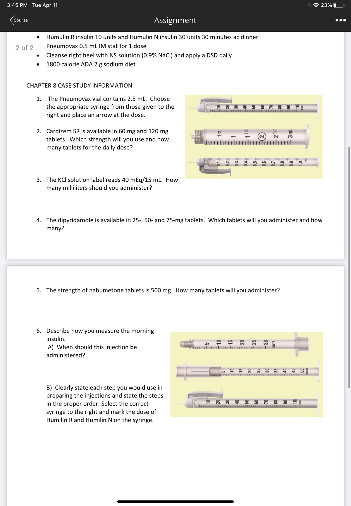 3:45 PM Tue Apr 11
<Course
2 of 2
Humulin R insulin 10 units and Humulin N insulin 30 units 30 minutes ac dinner
Pneumovax 0.5 mL IM stat for 1 dose
Cleanse right heel with NS solution (0.9% NaCl) and apply a DSD daily
1800 calorie ADA 2 g sodium diet
CHAPTER 8 CASE STUDY INFORMATION
Assignment
1. The Pneumovax vial contains 2.5 mL. Choose
the appropriate syringe from those given to the
right and place an arrow at the dose.
2. Cardizem SR is available in 60 mg and 120 mg
tablets. Which strength will you use and how
many tablets for the daily dose?
3. The KCl solution label reads 40 mEq/15 mL. How
many milliliters should you administer?
4. The dipyridamole is available in 25-, 50- and 75-mg tablets. Which tablets will you administer and how
many?
5. The strength of nabumetone tablets is 500 mg. How many tablets will you administer?
6. Describe how you measure the morning
insulin.
A) When should this injection be
administered?
0.1-
B) Clearly state each step you would use in
preparing the injections and state the steps
in the proper order. Select the correct
syringe to the right and mark the dose of
Humilin R and Humilin N on the syringe.
lundu
UNITS
23%
ululondol
●●●
