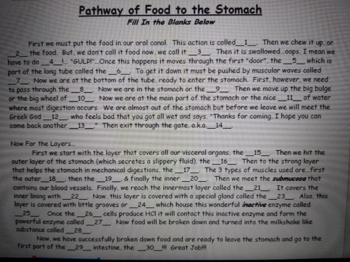 **Pathway of Food to the Stomach**
*Fill In the Blanks Below*

First, we must put the food in our oral canal. This action is called __1__. Then we chew it up, or __2__ the food. But, we don’t call it food now, we call it __3__. Then it is swallowed…oops, I mean we have to do __4__! “GULP!” Once this happens it moves through the first "door" (the __5__) which is part of the long tube called the __6__. To get it down it must be pushed by muscular waves called __7__. Now, we are at the bottom of the tube, ready to enter the stomach. First, however, we need to pass through the __8__. Now we are in the stomach or the __9__. Then we move up the big bulge or the big wheel of __10__. Now we are at the main part of the stomach or the nice __11__ of water where most digestion occurs. We are almost out of the stomach, but before we leave we will meet the Greek God __12__, who feels bad that you got all wet and says, “Thanks for coming. I hope you can come back another __13__.” Then exit through the last gate, a.k.a __14__.

**Now For the Layers**

First, we start with the layer that covers all our visceral organs, the __15__. Then we hit the outer layer of the stomach (which secreted a slippery fluid), the __16__. Then to the strong layer that helps the stomach in mechanical digestion, the __17__. The 3 types of muscles used are: first the outer __18__, then the __19__, & finally the inner __20__. Then, we meet the submucosa that contains our blood vessels. Finally, we reach the innermost layer called the __21__. It covers the inner lining with __22___. Now, this layer is covered with a special gland called the __23__. Also, this layer is covered with little grooves or __24__ which house this wonderful inactive enzyme called __25__. Once the __26__ cells produce HCl it will contact this inactive enzyme and form the powerful enzyme called __27__. Now, food will be broken down and turned into the milkshake-like substance called __28__. 

Now, we have successfully broken down food and are ready to leave the stomach and go