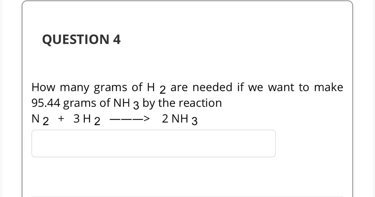 QUESTION 4
How many grams of H 2 are needed if we want to make
95.44 grams of NH 3 by the reaction
N2 + 3H2
2 NH 3