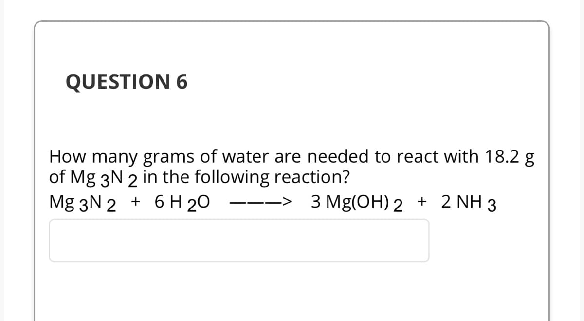 QUESTION 6
How many grams of water are needed to react with 18.2 g
of Mg 3N 2 in the following reaction?
Mg 3N 2 + 6H20 --> 3 Mg(OH)2 + 2 NH 3