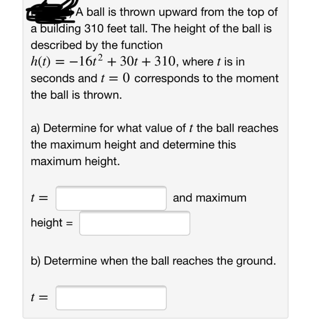 A ball is thrown upward from the top of
a building 310 feet tall. The height of the ball is
described by the function
h(t) = -16t2 + 30t + 310, where t is in
seconds andt= 0 corresponds to the moment
the ball is thrown.
a) Determine for what value of t the ball reaches
the maximum height and determine this
maximum height.
t =
and maximum
height =
b) Determine when the ball reaches the ground.
t =
