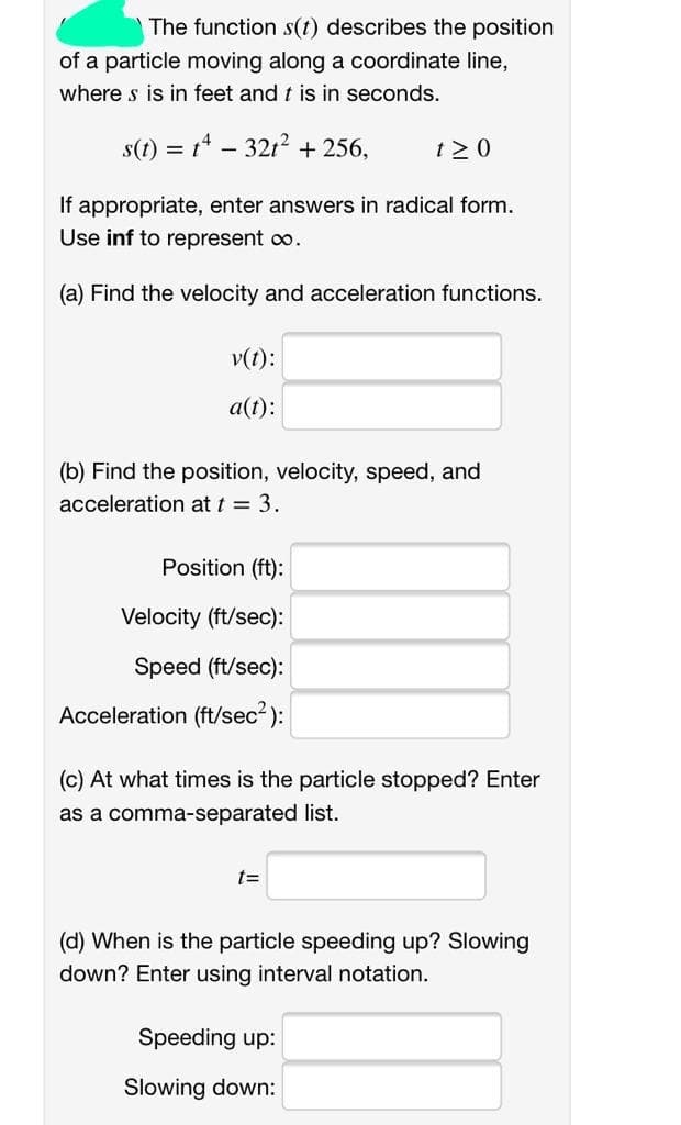 The function s(t) describes the position
of a particle moving along a coordinate line,
where s is in feet and t is in seconds.
s(t) = t* – 32t? + 256,
t > 0
If appropriate, enter answers in radical form.
Use inf to represent co.
(a) Find the velocity and acceleration functions.
v(t):
a(t):
(b) Find the position, velocity, speed, and
acceleration at t = 3.
Position (ft):
Velocity (ft/sec):
Speed (ft/sec):
Acceleration (ft/sec2 ):
(c) At what times is the particle stopped? Enter
as a comma-separated list.
t=
(d) When is the particle speeding up? Slowing
down? Enter using interval notation.
Speeding up:
Slowing down:
