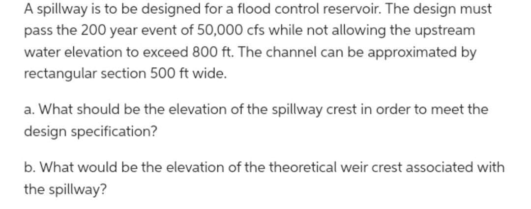 A spillway is to be designed for a flood control reservoir. The design must
pass the 200 year event of 50,000 cfs while not allowing the upstream
water elevation to exceed 800 ft. The channel can be approximated by
rectangular section 500 ft wide.
a. What should be the elevation of the spillway crest in order to meet the
design specification?
b. What would be the elevation of the theoretical weir crest associated with
the spillway?