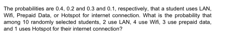 The probabilities are 0.4, 0.2 and 0.3 and 0.1, respectively, that a student uses LAN,
Wifi, Prepaid Data, or Hotspot for internet connection. What is the probability that
among 10 randomly selected students, 2 use LAN, 4 use Wifi, 3 use prepaid data,
and 1 uses Hotspot for their internet connection?
