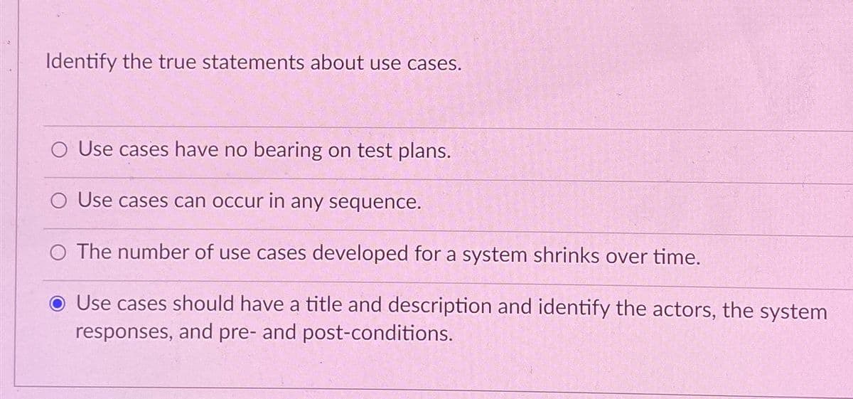 Identify the true statements about use cases.
O Use cases have no bearing on test plans.
O Use cases can occur in any sequence.
O The number of use cases developed for a system shrinks over time.
● Use cases should have a title and description and identify the actors, the system
responses, and pre- and post-conditions.