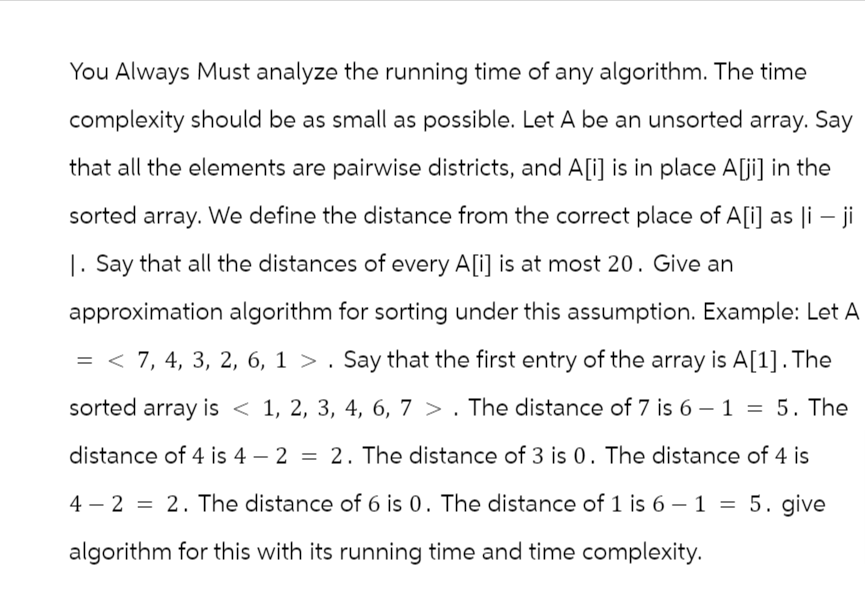 You Always Must analyze the running time of any algorithm. The time
complexity should be as small as possible. Let A be an unsorted array. Say
that all the elements are pairwise districts, and A[i] is in place A[ji] in the
sorted array. We define the distance from the correct place of A[i] as li - ji
1. Say that all the distances of every A[i] is at most 20. Give an
approximation algorithm for sorting under this assumption. Example: Let A
= < 7, 4, 3, 2, 6, 1 > . Say that the first entry of the array is A[1]. The
sorted array is < 1, 2, 3, 4, 6, 7>. The distance of 7 is 6 - 1 = 5. The
distance of 4 is 4 - 2 = 2. The distance of 3 is 0. The distance of 4 is
4-2 2. The distance of 6 is 0. The distance of 1 is 6-1 = 5. give
algorithm for this with its running time and time complexity.