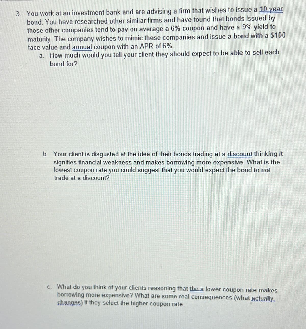 3. You work at an investment bank and are advising a firm that wishes to issue a 10 year
bond. You have researched other similar firms and have found that bonds issued by
those other companies tend to pay on average a 6% coupon and have a 9% yield to
maturity. The company wishes to mimic these companies and issue a bond with a $100
face value and annual coupon with an APR of 6%.
a. How much would you tell your client they should expect to be able to sell each
bond for?
b. Your client is disgusted at the idea of their bonds trading at a discount thinking it
signifies financial weakness and makes borrowing more expensive. What is the
lowest coupon rate you could suggest that you would expect the bond to not
trade at a discount?
c. What do you think of your clients reasoning that the a lower coupon rate makes
borrowing more expensive? What are some real consequences (what actually.
changes) if they select the higher coupon rate.