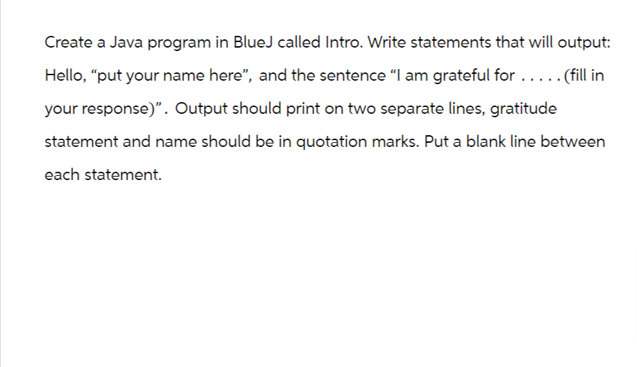Create a Java program in BlueJ called Intro. Write statements that will output:
Hello, "put your name here", and the sentence “I am grateful for .....
... (fill in
your response)". Output should print on two separate lines, gratitude
statement and name should be in quotation marks. Put a blank line between
each statement.