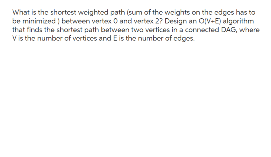 What is the shortest weighted path (sum of the weights on the edges has to
be minimized) between vertex O and vertex 2? Design an O(V+E) algorithm
that finds the shortest path between two vertices in a connected DAG, where
V is the number of vertices and E is the number of edges.