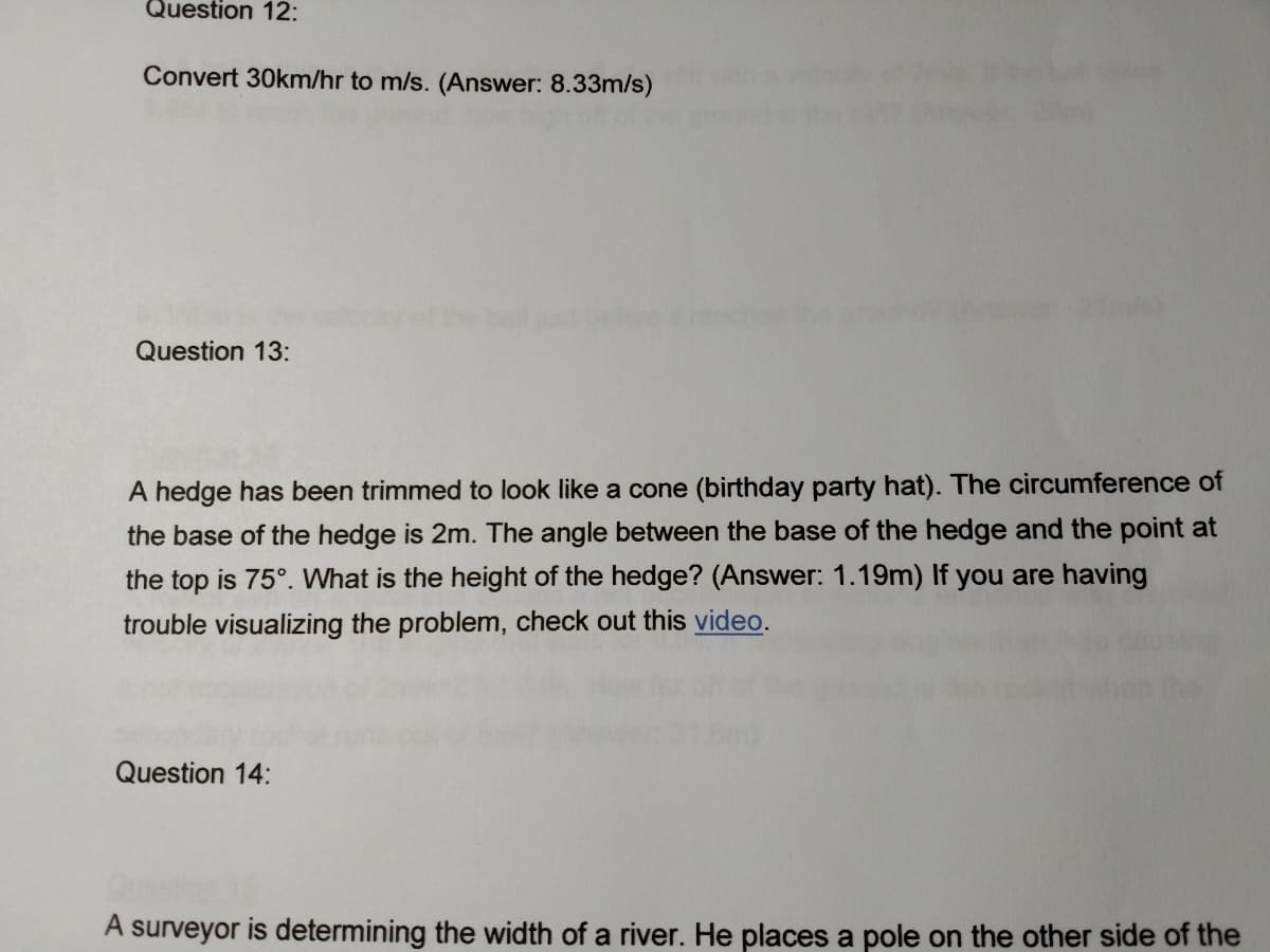 A hedge has been trimmed to look like a cone (birthday party hat). The circumference of
the base of the hedge is 2m. The angle between the base of the hedge and the point at
the top is 75°. What is the height of the hedge? (Answer: 1.19m) If you are having
trouble visualizing the problem, check out this video.
