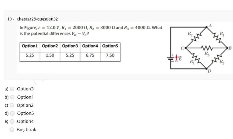 10 - chapter28-question32
In Figure, ɛ = 12.0 V, R, = 2000 N, R2 = 3000 N and R3 = 4000 N. What
is the potential differences Vg – Vc?
Ry
B
Option1 Option2 Option3 Option4 Option5
Rs
5.25
1.50
5.25
6.75
7.50
R
D
a)
Option3
b)
Option1
C)
Option2
d)
Option5
e)
Option4
Boş bırak
