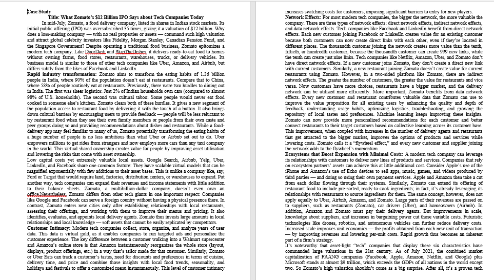 Case Study
increases switching costs for customers, imposing significant barriers to entry for new players.
Network Effects: For most modem tech companies, the bigger the network, the more valuable the
company. There are three types of network effects: direct network effects, indirect network effects,
and data network effects. Tech companies like Facebook and LinkedIn benefit from direct network
effects. Each new customer joining Facebook or LinkedIn creates value for an existing customer
because both customers can now create direct links with each other, even if they're located in
different places. The thousandth customer joining the network creates more vahue than the tenth,
fiftieth, or hundredth customer, because the thousandth customer can create 999 new links, while
the tenth can create just nine links. Tech companies like Netflix, Amazon, Uber, and Zomato don't
have direct network effects. If a new customer joins Zomato, they don't create a direct new link
with current customers. Similarly, a new restaurant joining Zomato doem't create value for current
restaurants using Zamato. However, in a two-sided platform like Zomato, there are indirect
network effects. The greater the number of customers, the greater the vahue for restaurants and vice
versa. Now customers have more choices, restaurants have a bigger market, and the delivery
network can be utilized more efficiently. More important, Zomato benefits from data network
effects. Every new customer and restaurant contributes valuable data that Zomato can use to
improve the value proposition for all existing users by enhancing the quality and depth of
feedback, understanding usage habits, optimizing logistics, troubleshooting, and growing the
repository of local tastes and preferences. Machine leaming keeps improving these insights.
Zomato can now provide more personalized recommendations for each customer and better
connect restaurants to their target customers based on collective leaming across its customer base.
This improvement, when coupled with increases in the mumber of delivery agents and restaurants
that get attracted to the bigger market, improves the options of products and services while
lowering costs. Zomato calls it a "flywheel effect," and every new customer and supplier joining
the network adds to the flywheel's momentum.
Ecosystems that Boost Expansion with Minimal Costs: A modem tech company can leverage
its relationships with customers to deliver new lines of products and services. Companies that rely
on ecosystem partners' assets can achieve this at little additional cost. Consider Apple's use of the
iPhone and Amazon's use of Echo devices to sell apps, music, games, and videos produced by
third parties - and doing so using their own payment services. Apple and Amazon then take a cut
from each dollar flowing through their systems. Similarly, Zomato can extend its offering of
restaurant food to include pre-sorted, ready-to-cook ingredients; in fact, it's already leveraging its
relationships with restaurants to source ingredients for them. The same concept, however, does not
apply equally to Uber, Airbnb, Amazon, and Zomato. Large parts of their revenues are passed on
to suppliers, such as restaurants (Zomato), car drivers (Uber), and homeowners (Airbnb). In
addition, Amazon and Zomato must pay their delivery agents. But improvements in scale,
kmowledge about suppliers, and increases in bargaining power cut those variable costs. Futuristic
technologies like drones, robotics, and autonomous vehicles can further reduce delivery costs.
Increased scale improves unit economics - the profits obtained from each new unit of transaction
- by improving revenues and lowering per-unit costs. Rapid growth thus becomes an inherent
part of a firm's strategy.
It's noteworthy that asset-light "tech" companies that display these six characteristics have
commanded large valuations in the 21st century. As of July 2021, the combined market
capitalization of FAANG companies (Facebook, Apple, Amazon, Netflix, and Google) plus
Microsoft stands at almost $9 trillion, which exceeds the GDPS of all nations in the world except
two. So Zomato's high valuation shouldn't come as a big surprise. After all, it's a proven tech
Title: What Zomato's $12 Billion IPO Says about Tech Companies Today
In mid-July, Zomato, a food delivery company, listed its shares in Indian stock markets. Its
initial public offering (IPO) was oversubscribed 35 times, giving it a valuation of $12 billion. Why
does a loss-making company - with no real properties or assets - command such high valuation
and attract global celebrity investors like Fidelity, Morgan Stanley, Canadian Pension Fund, and
the Singapore Govermment? Despite operating a traditional food business, Zomato epitomizes a
modem tech company. Like DoorDash and SkipTheDishes, it delivers ready-to-eat food to homes
without owning farms, food stores, restaurants, warehouses, trucks, or delivery vehicles. Its
business model is similar to those of other tech companies like Uber, Amazon, and Aironb, but
differs subtly from the likes of Facebook and LinkedIn.
Rapid industry transformation: Zomato aims to transform the eating habits of 1.36 billion
people in India, where 90% of the population doesn't eat at restaurants. Compare that to China,
where 58% of people routinely eat at restaurants. Previously, there were two hurdles to dining out
in India. The first was sheer logistics: Just 2% of Indian households own cars (compared to almost
98% of U.S. households). The second was cultural taboo: Some people would never eat food
cooked in someone else's kitchen. Zomato clears both of these hurdles. It gives a new segment of
the population access to restaurant food by delivering it with the touch of a button. It also brings
down cultural bariers by encouraging users to provide feedback- people will be less reluctant to
try restaurant food when they see their own family members or people from their oun caste and
peer groups doing so and providing recommendations about dishes and restaurants. WWhile a food-
delivery app may feel familiar to many of us, Zomato potentially transforming the eating habits of
a huge number of people is no less ambitious than what Uber or Airbnb set out to do. Uber
empowers millions to get rides from strangers and now employs more cars than any taxi company
in the world. This virtual shared ownership creates value for people by improving asset utilization
and lowering the risks that come with asset ownership.
Low capital costs yet extremely valuable local assets. Google Search, Airbnb, Yelp, Uber,
LinkedIn, and Facebook share one common feature: They have scalable virtual models that can be
magnified exponentially with few additions to their asset bases. This is unlīke a company like, say,
Ford or Target that would require land, factories, distribution centers, or warehouses to expand Put
another way, tech companies can expand their revenues and income statements with little addition
to their balance sheets. Zomato, a multibillion-dollar company, doesn't even oun an
office Nevertbeless Zomato differs from other tech giants in one important respect: Companies
like Google and Facebook can serve a foreign country without having a physical presence there. In
contrast, Zomato enters new cities only after establishing relationships with local restaurants,
assessing their offerings, and working with them to improve their menus and pricing. It also
identifies, evaluates, and appoints local delivery agents. Zomato thus invests large amounts in local
relationships and local knowledge - soft assets that cannot be easily replicated by competitors.
Customer Intimacy: Modem tech companies collect, store, organize, and analyze years of user
data. This data is virtual gold, as it enables companies to rum targeted ads and personalize the
customer experience. The key difference between a customer walking into a Walmart supercenter
and Amazon's online store is that Amazon instantaneously reorganizes the whole store (layout,
displays, product offerings, etc.) in a way that's tailor made for that customer. Similarly, Zomato
or Uber Eats cam track a customer's tastes, need for discounts and preferences in tems of cuisine,
delivery time, and price and combine those insights with local food trends, seasonality, and
holidays and festivals to offer a customized menu instantaneously. This level of customer intimacy

