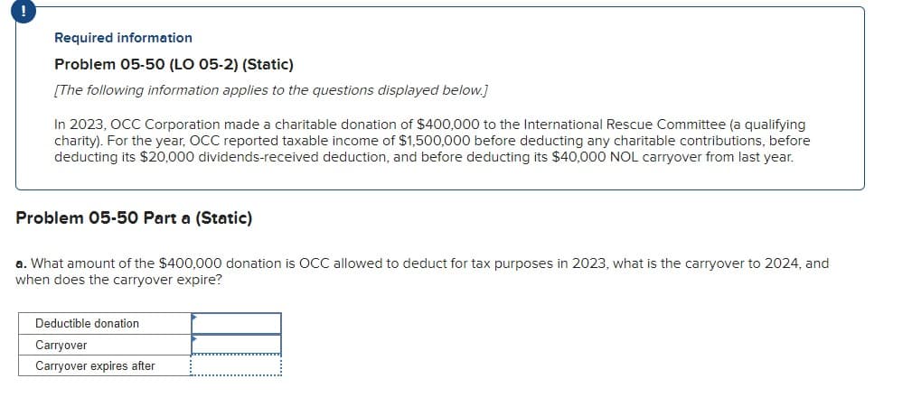 !
Required information
Problem 05-50 (LO 05-2) (Static)
[The following information applies to the questions displayed below.]
In 2023, OCC Corporation made a charitable donation of $400,000 to the International Rescue Committee (a qualifying
charity). For the year, OCC reported taxable income of $1,500,000 before deducting any charitable contributions, before
deducting its $20,000 dividends-received deduction, and before deducting its $40,000 NOL carryover from last year.
Problem 05-50 Part a (Static)
a. What amount of the $400,000 donation is OCC allowed to deduct for tax purposes in 2023, what is the carryover to 2024, and
when does the carryover expire?
Deductible donation
Carryover
Carryover expires after