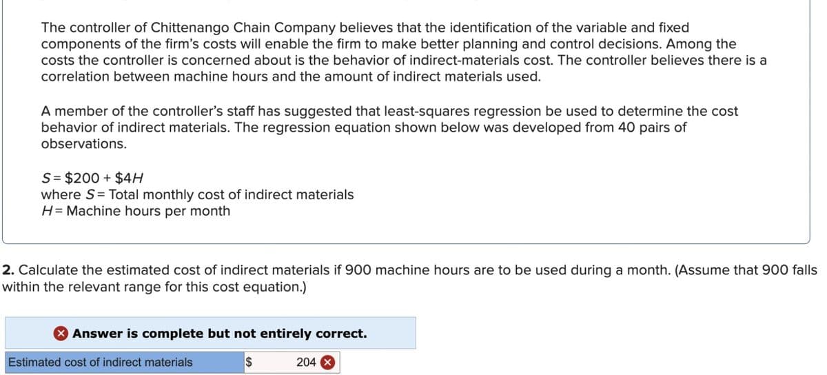 The controller of Chittenango Chain Company believes that the identification of the variable and fixed
components of the firm's costs will enable the firm to make better planning and control decisions. Among the
costs the controller is concerned about is the behavior of indirect-materials cost. The controller believes there is a
correlation between machine hours and the amount of indirect materials used.
A member of the controller's staff has suggested that least-squares regression be used to determine the cost
behavior of indirect materials. The regression equation shown below was developed from 40 pairs of
observations.
S = $200 + $4H
where S= Total monthly cost of indirect materials
H= Machine hours per month
2. Calculate the estimated cost of indirect materials if 900 machine hours are to be used during a month. (Assume that 900 falls
within the relevant range for this cost equation.)
Answer is complete but not entirely correct.
$
Estimated cost of indirect materials
204