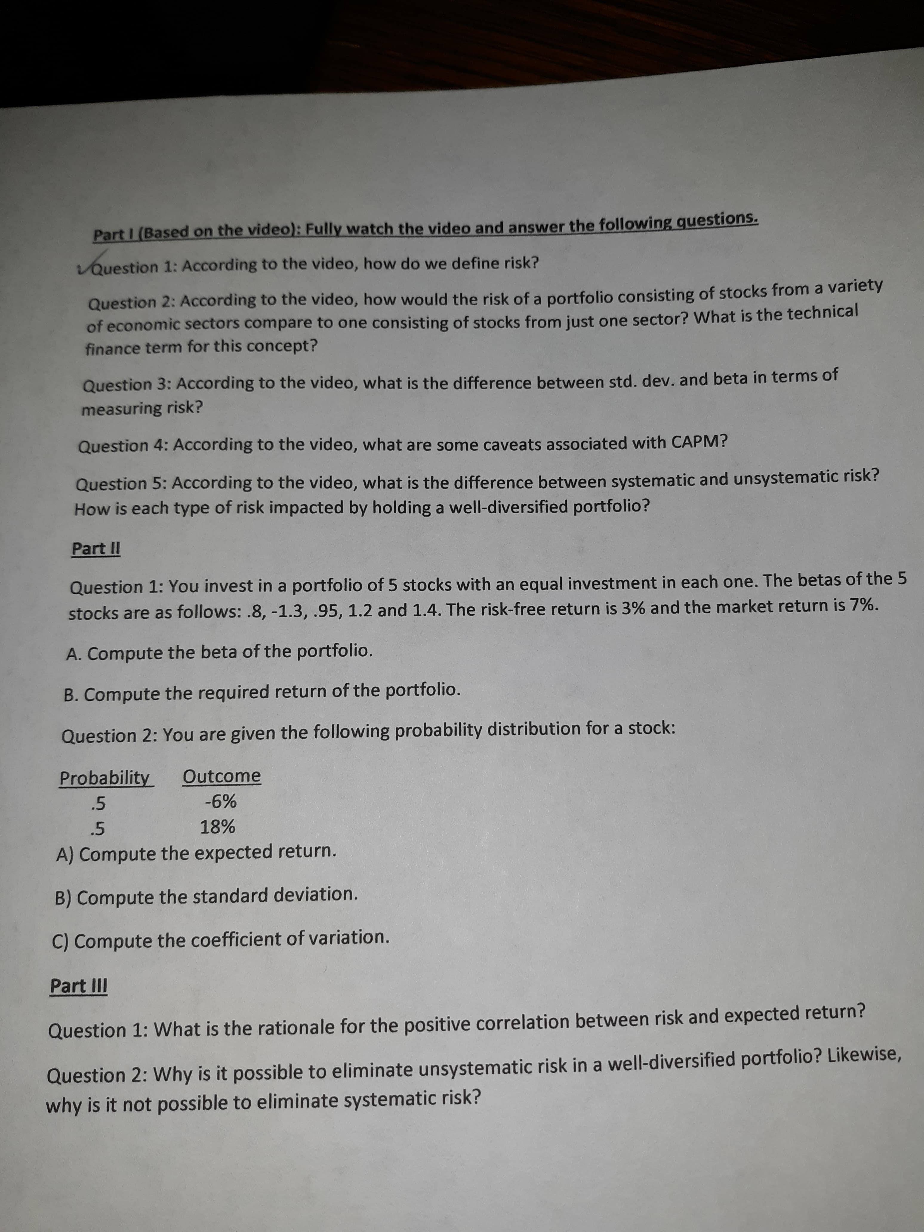 Part I (Based on the video): Fully watch the video and answer the following questions.
vQuestion 1: According to the video, how do we define risk?
Question 2: According to the video, how would the risk of a portfolio consisting of stocks from a variety
of economic sectors compare to one consisting of stocks from just one sector? What is the technical
finance term for this concept?
Question 3: According to the video, what is the difference between std. dev. and beta in terms of
measuring risk?
Question 4: According to the video, what are some caveats associated with CAPM?
Question 5: According to the video, what is the difference between systematic and unsystematic risk?
How is each type of risk impacted by holding a well-diversified portfolio?
Part II
Question 1: You invest in a portfolio of 5 stocks with an equal investment in each one. The betas of the 5
stocks are as follows: .8, -1.3, .95, 1.2 and 1.4. The risk-free return is 3% and the market return is 7%.
A. Compute the beta of the portfolio.
B. Compute the required return of the portfolio.
Question 2: You are given the following probability distribution for a stock:
Probability
Outcome
.5
-6%
.5
18%
A) Compute the expected return.
B) Compute the standard deviation.
C) Compute the coefficient of variation.
Part III
Question 1: What is the rationale for the positive correlation between risk and expected return?
Question 2: Why is it possible to eliminate unsystematic risk in a well-diversified portfolio? Likewise,
why is it not possible to eliminate systematic risk?
