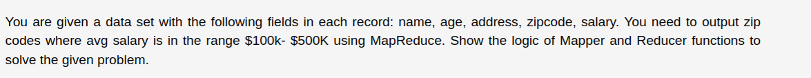 You are given a data set with the following fields in each record: name, age, address, zipcode, salary. You need to output zip
codes where avg salary is in the range $100k- $500K using MapReduce. Show the logic of Mapper and Reducer functions to
solve the given problem.
