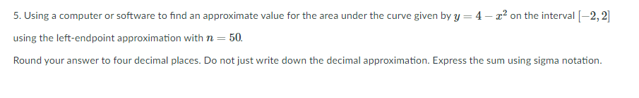 5. Using a computer or software to find an approximate value for the area under the curve given by y = 4 – x² on the interval [-2, 2]
using the left-endpoint approximation with n = 50.
Round your answer to four decimal places. Do not just write down the decimal approximation. Express the sum using sigma notation.
