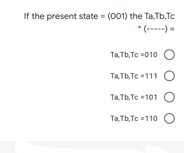 If the present state = (001) the Ta,Tb,Tc
* (-----) =
%3D
%3D
Та, ТЬ, Тс %3D010 O
Та, ТЬ, Тс %3D111 О
Та, ТЬ, Тс %3101 О
Та, TЬ, Тс %3D110 )
