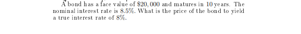 A bond has a face value of $20, 000 and matures in 10 ye ars. The
nominal interest rate is 8.5%. What is the price of the bond to yield
a true interest rate of 8%.
