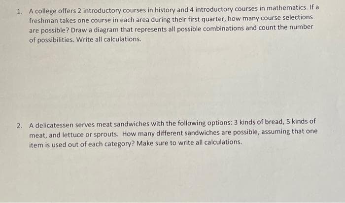 1. A college offers 2 introductory courses in history and 4 introductory courses in mathematics. If a
freshman takes one course in each area during their first quarter, how many course selections
are possible? Draw a diagram that represents all possible combinations and count the number
of possibilities. Write all calculations.
2. A delicatessen serves meat sandwiches with the following options: 3 kinds of bread, 5 kinds of
meat, and lettuce or sprouts. How many different sandwiches are possible, assuming that one
item is used out of each category? Make sure to write all calculations.
