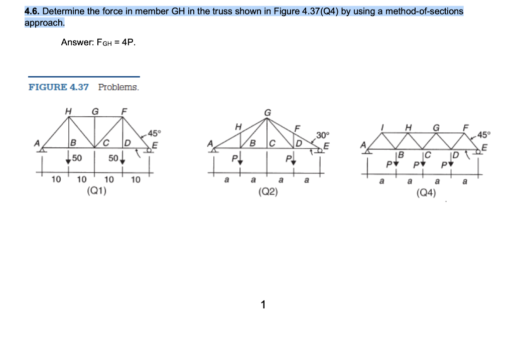 4.6. Determine the force in member GH in the truss shown in Figure 4.37(Q4) by using a method-of-sections
approach.
Answer: FGH = 4P.
FIGURE 4.37 Problems.
H
G
H
G
F
45°
45°
30°
B
B
50
50
IB
IC
ID
10
10
10
10
a
a
a
a
a
a
a
a
(Q1)
(Q2)
(Q4)
1
