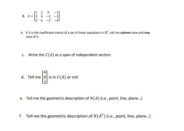 [1 2
2. A = 2 4 -2 -3
13 6 -2 -4]
b. If A is the coefficient matrix of a set of linear equations in R, tell me column view and row
view of it.
c. Write the C(A) as a span of independent vectors
d. Tell me 0 is in C(A) or not
e. Tell me the geometric description of N(A) (i.e., point, line, plane.)
f. Tell me the geometric description of N(AT) (i.e., point, line, plane...)
