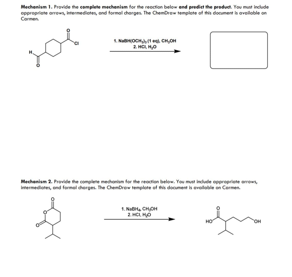 Mechanism 1. Provide the complete mechanism for the reaction below and predict the product. You must include
appropriate arrows, intermediates, and formal charges. The ChemDraw template of this document is available on
Carmen.
зов
1. NaBH(OCH3)3 (1 eq), CH3OH
2. HCI, H₂O
Mechanism 2. Provide the complete mechanism for the reaction below. You must include appropriate arrows,
intermediates, and formal charges. The ChemDraw template of this document is available on Carmen.
ই
1. NaBH4, CH3OH
2. HCI, H₂O
مید