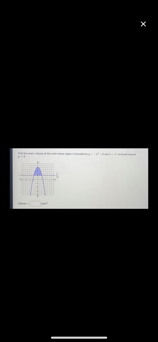 Find the exact volume of the solid whose region is bounded by y
y = 2
Volume=
units3
-2²+6 and z=2 revolved around
X