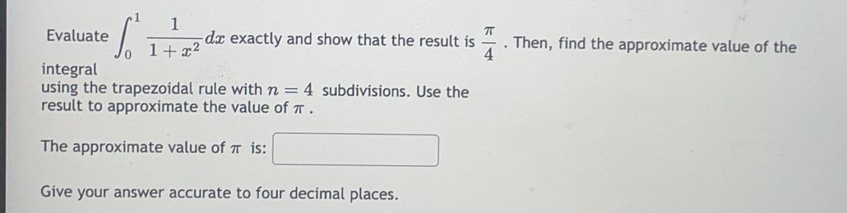 Evaluate
So
1
1+x²
ㅠ
de exactly and show that the result is
4
integral
using the trapezoidal rule with n = 4 subdivisions. Use the
result to approximate the value of π.
The approximate value of π is:
Give your answer accurate to four decimal places.
.
Then, find the approximate value of the