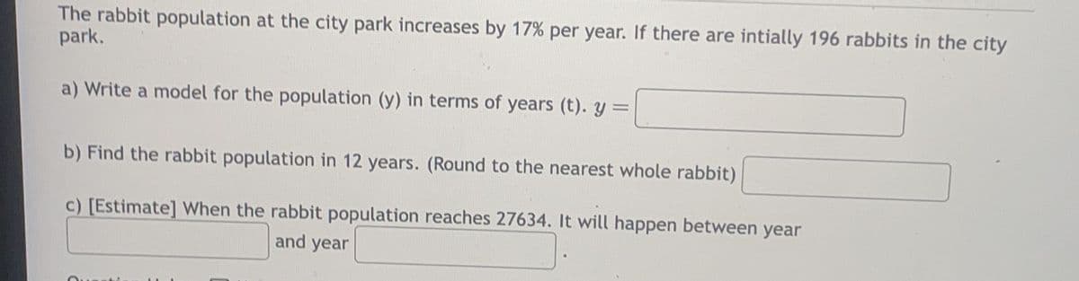 The rabbit population at the city park increases by 17% per year. If there are intially 196 rabbits in the city
park.
a) Write a model for the population (y) in terms of years (t). y =
b) Find the rabbit population in 12 years. (Round to the nearest whole rabbit)
c) [Estimate] When the rabbit population reaches 27634. It will happen between year
and year