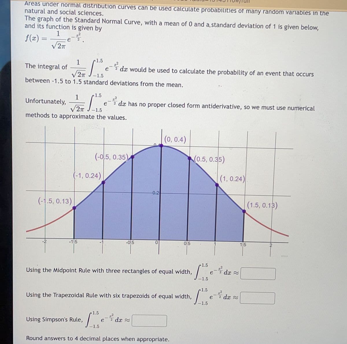 Areas under normal distribution curves can be used calculate probabilities of many random variables in the
natural and social sciences.
The graph of the Standard Normal Curve, with a mean of 0 and a standard deviation of 1 is given below,
and its function is given by
1
f(x) =
√2T
e
1
The integral of
e dx would be used to calculate the probability of an event that occurs
√2T
-1.5
between -1.5 to 1.5 standard deviations from the mean.
(-1.5, 0.13)
1
Unfortunately,
√2π -1.5
methods to approximate the values.
1.5
-1.5
1.5
(-1, 0.24)
Using Simpson's Rule,
(-0.5, 0.35)
e dx has no proper closed form antiderivative, so we must use numerical
1.5
-1.5
1-0.5
-0-2
Using the Midpoint Rule with three rectangles of equal width,
dx
0
Using the Trapezoidal Rule with six trapezoids of equal width,
(0, 0.4)
0.5
Round answers to 4 decimal places when appropriate.
(0.5, 0.35)
(1, 0.24)
1.5
Ibe
1.5
1.5
[ 13 e-t de = \
е
1.5
e-2
е dx
(1.5, 0.13)