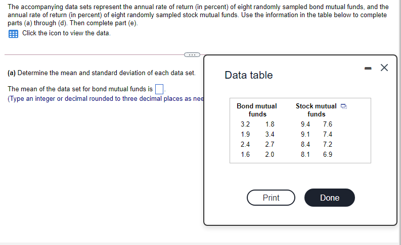 The accompanying data sets represent the annual rate of return (in percent) of eight randomly sampled bond mutual funds, and the
annual rate of return (in percent) of eight randomly sampled stock mutual funds. Use the information in the table below to complete
parts (a) through (d). Then complete part (e).
Click the icon to view the data.
- X
(a) Determine the mean and standard deviation of each data set.
Data table
The mean of the data set for bond mutual funds is
(Type an integer or decimal rounded to three decimal places as nee
Bond mutual
Stock mutual O
funds
funds
3.2
1.8
9.4
7.6
1.9
3.4
9.1
7.4
2.4
2.7
8.4
7.2
1.6
2.0
8.1
6.9
Print
Done
oo co
