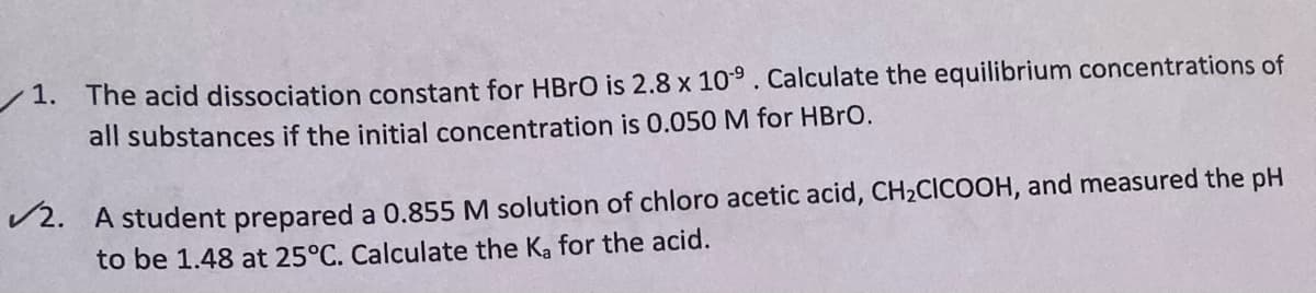 /1. The acid dissociation constant for HBRO is 2.8 x 109. Calculate the equilibrium concentrations of
all substances if the initial concentration is 0.050 M for HBRO.
V2. A student prepared a 0.855 M solution of chloro acetic acid, CH2CICOOH, and measured the pH
to be 1.48 at 25°C. Calculate the Ka for the acid.
