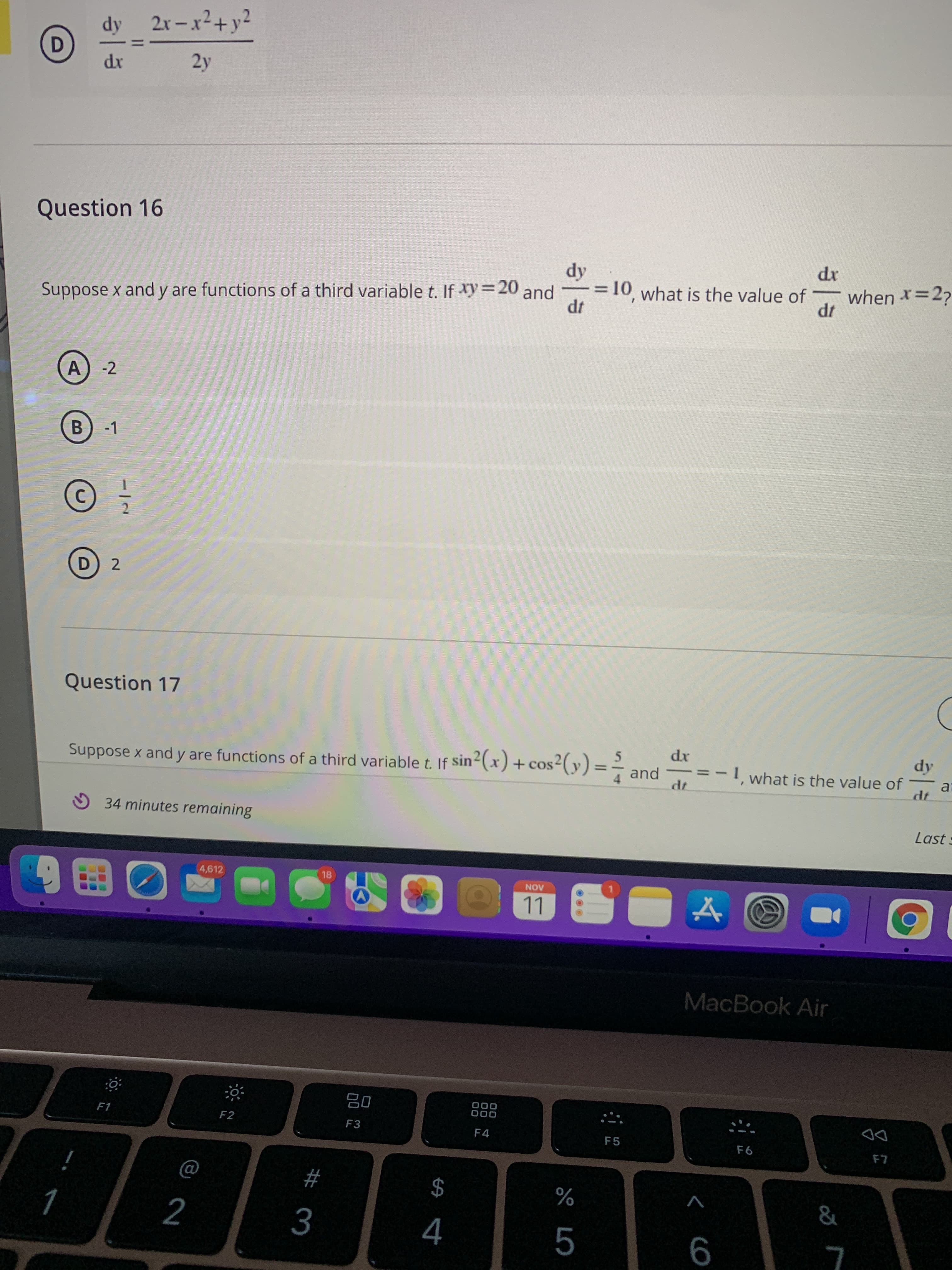 dy 2x-x2+y2
D.
2y
Question 16
xp
when *=27
Suppose x and y are functions of a third variable t. If xy=20 and
- = 10, what is the value of
%3D
-2
B.
-1
Question 17
Suppose x and y are functions of a third variable t. If sin2(x) + cos2(y) =-
and
xp
1 what is the value of
az
O 34 minutes remaining
Last :
4,612
18
AON
LL
MacBook Air
000
000
F1
F2
F3
F4
F5
DD
$
4
#
%
