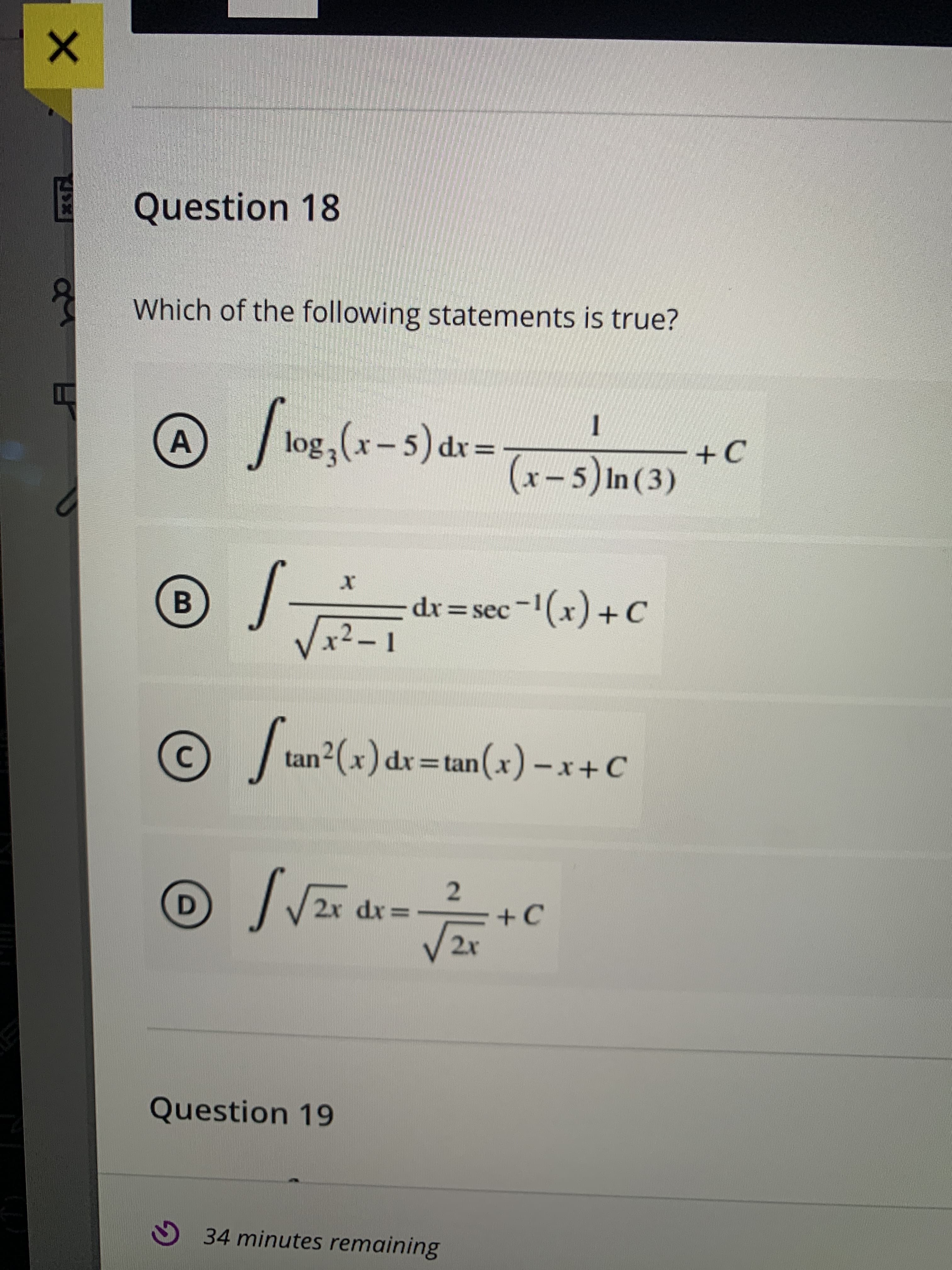 A,
E Question 18
Which of the following statements is true?
= xP (s - x) 301
(x-5) In (3)
ɔ+-
B
= dr = sec-(x) + C
ɔ+(*),-
tan²(x) dr=tan(x)-x+C
2
= xp 2x
2x
D.
Question 19
34 minutes remaining
