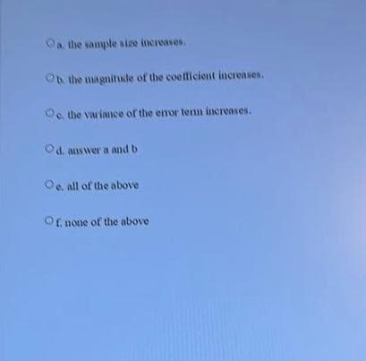 Oa the sanple size increases.
Ob the magnitudle of the coefficient increases.
Oe. the variace of the enor tenn increases.
Od. answer a and b
Oe. all of the above
Of none of the above
