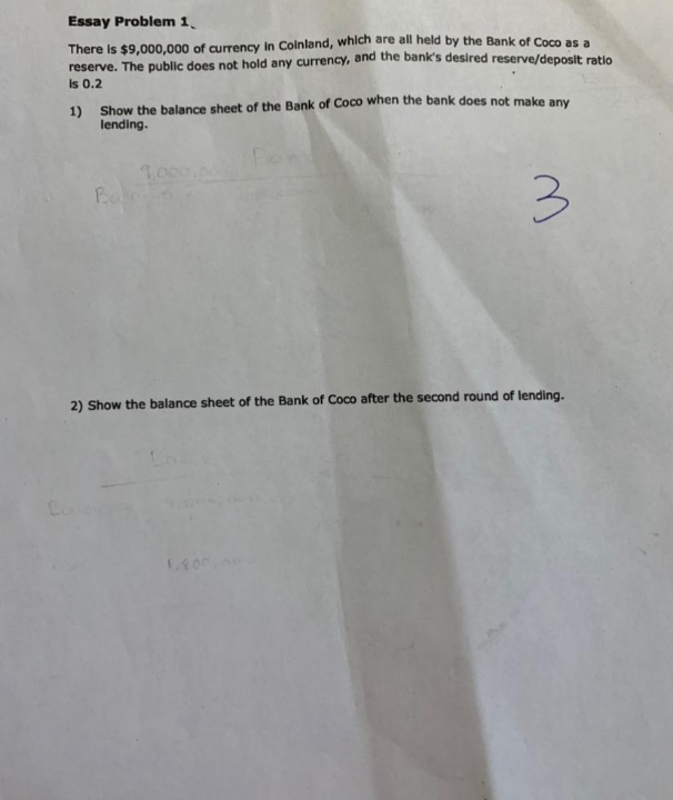 Essay Problem 1.
There is $9,000,000 of currency in Colnland, whlch are all held by the Bank of Coco as a
reserve. The public does not hold any currency, and the bank's desired reserve/deposit ratio
Is 0.2
1) Show the balance sheet of the Bank of Coco when the bank does not make any
lending.
1,000
Ba
2) Show the balance sheet of the Bank of Coco after the second round of lending.
