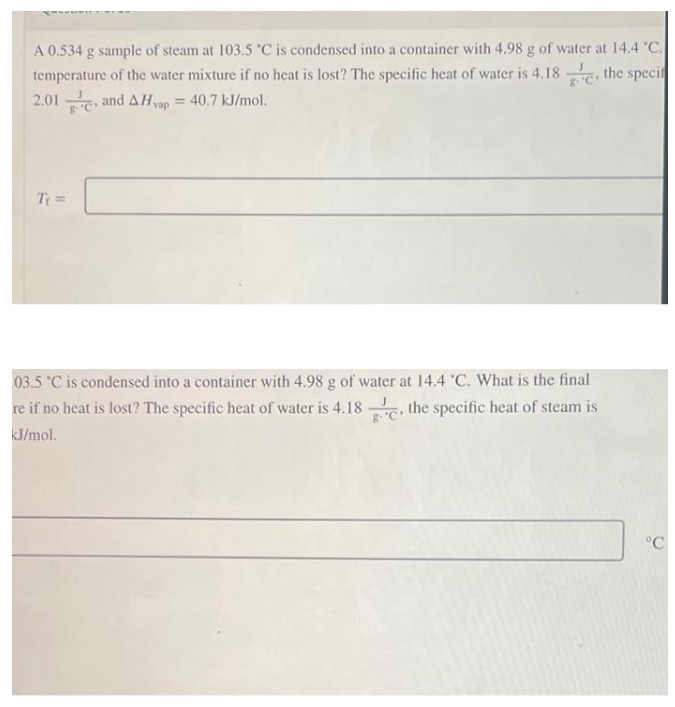 A 0.534 g sample of steam at 103.5 °C is condensed into a container with 4.98 g of water at 14.4 °C.
temperature of the water mixture if no heat is lost? The specific heat of water is 4.18. the specif
2.01 and A Hvap = 40.7 kJ/mol.
T₁ =
03.5 °C is condensed into a container with 4.98 g of water at 14.4 °C. What is the final
re if no heat is lost? The specific heat of water is 4.18, the specific heat of steam is
kJ/mol.
°C