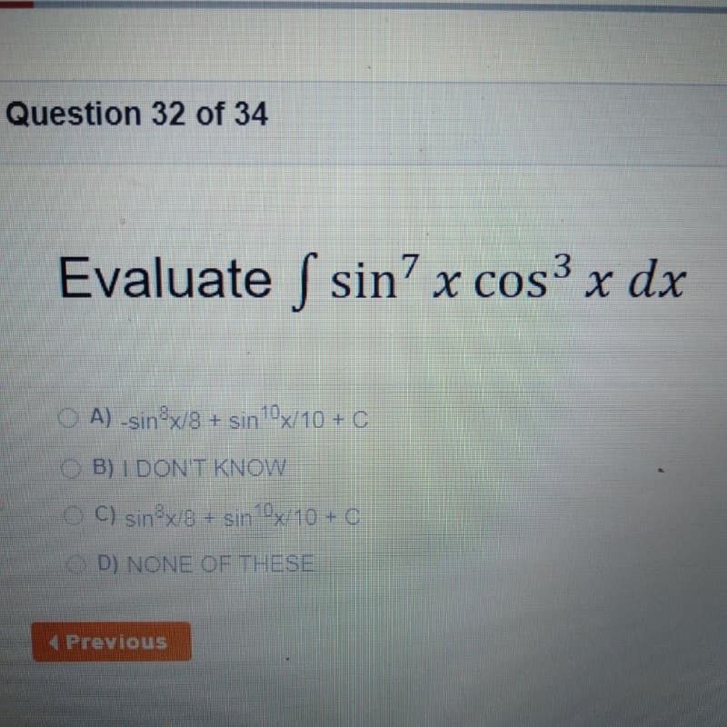 Question 32 of 34
Evaluate f sin7 x cos³ x dx
O A) -sin x/8 + sin x/10 + C
OB) I DONT KNOW
O C) sin x/8+ sin x/10 + C
D) NONE OF THESE
4Previous
