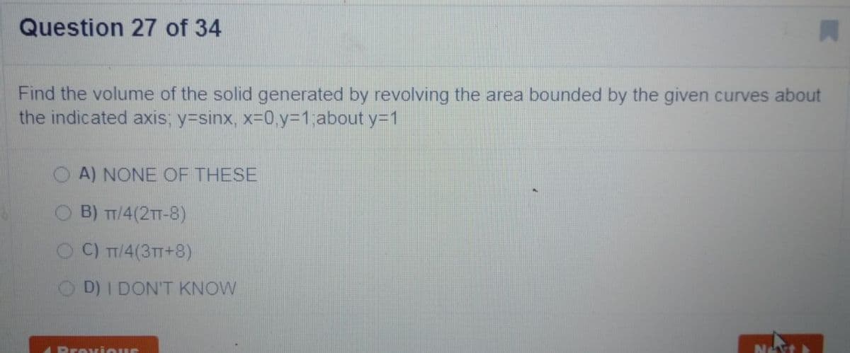 Question 27 of 34
Find the volume of the solid generated by revolving the area bounded by the given curves about
the indicated axis; y=sinx, x-0.y%3D1,about y=1
O A) NONE OF THESE
B) T/4(2T-8)
C) T7/4(3TT+8)
D) I DON'T KNOW
APrev ious
