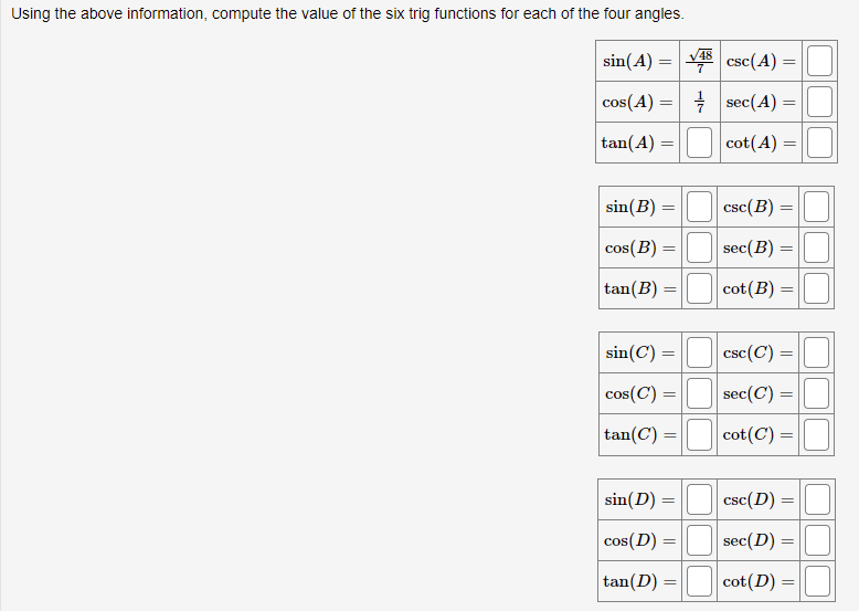 Using the above information, compute the value of the sSix trig functions for each of the four angles.
48
sin(A) =
csc(A) =
cos(A) :
+ sec(A) =
tan(A) =
cot(A) =
sin(B) =
csc(B)
cos(B) =
sec(B) =
tan(B) =
cot(B)
sin(C) =
csc(C) =
cos(C) =
sec(C) =
tan(C) =
cot(C) =
sin(D) =
csc(D)
cos(D) =
sec(D)
tan(D) =
cot(D) =
