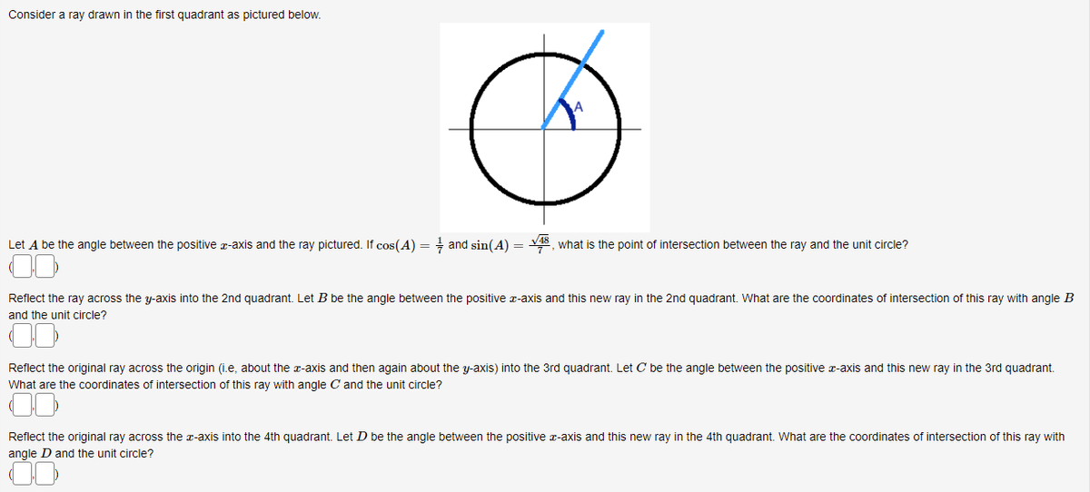 Consider a ray drawn in the first quadrant as pictured below.
Let A be the angle between the positive x-axis and the ray pictured. If cos(A) = and sin(A) =
what is the point of intersection between the ray and the unit circle?
Reflect the ray across the y-axis into the 2nd quadrant. Let B be the angle between the positive x-axis and this new ray in the 2nd quadrant. What are the coordinates of intersection of this ray with angle B
and the unit circle?
Reflect the original ray across the origin (i.e, about the x-axis and then again about the y-axis) into the 3rd quadrant. Let C be the angle between the positive x-axis and this new ray in the 3rd quadrant.
What are the coordinates of intersection of this ray with angle C and the unit circle?
Reflect the original ray across the x-axis into the 4th quadrant. Let D be the angle between the positive x-axis and this new ray in the 4th quadrant. What are the coordinates of intersection of this ray with
angle D and the unit circle?
